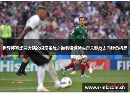 世界杯赛场三大结论揭示备战之道老将经验决定关键战走向胜负格局